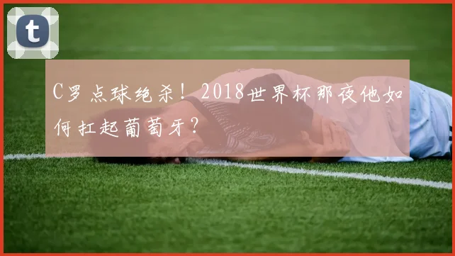 C罗点球绝杀！2018世界杯那夜他如何扛起葡萄牙？