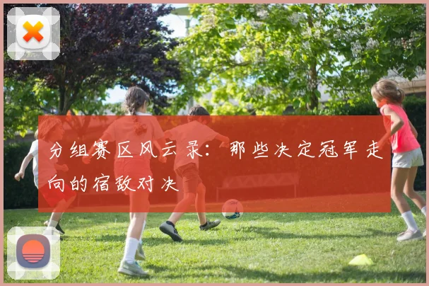 分组赛区风云录:那些决定冠军走向的宿敌对决