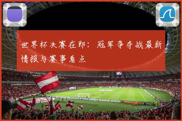 世界杯决赛在即:冠军争夺战最新情报与赛事看点