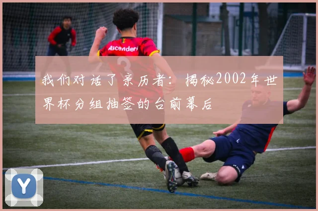 我们对话了亲历者:揭秘2002年世界杯分组抽签的台前幕后