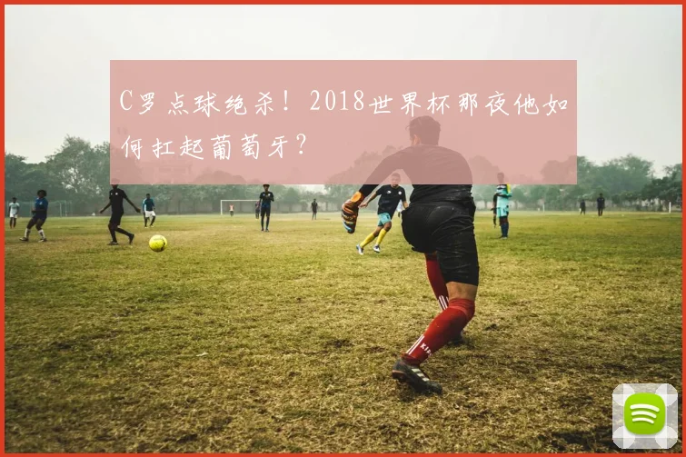 C罗点球绝杀!2018世界杯那夜他如何扛起葡萄牙?