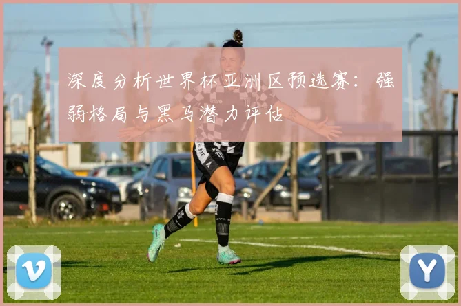 深度分析世界杯亚洲区预选赛:强弱格局与黑马潜力评估