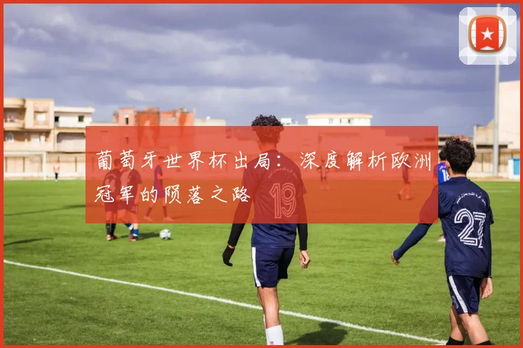 葡萄牙世界杯出局：深度解析欧洲冠军的陨落之路