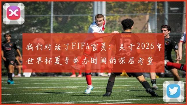 我们对话了FIFA官员:关于2026年世界杯夏季举办时间的深层考量