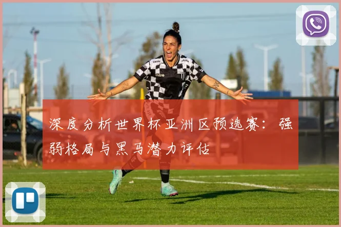 深度分析世界杯亚洲区预选赛：强弱格局与黑马潜力评估