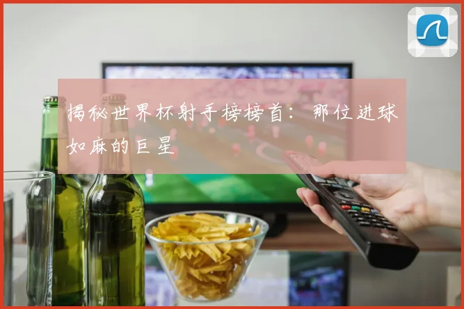 揭秘世界杯射手榜榜首：那位进球如麻的巨星