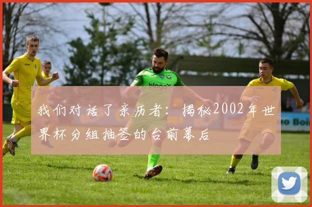 我们对话了亲历者:揭秘2002年世界杯分组抽签的台前幕后