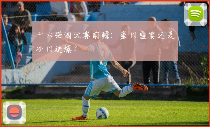 十六强淘汰赛前瞻：豪门盛宴还是冷门迭爆？