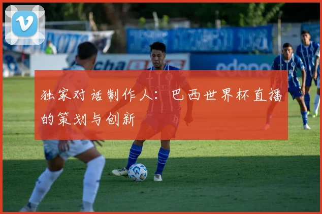 独家对话制作人:巴西世界杯直播的策划与创新