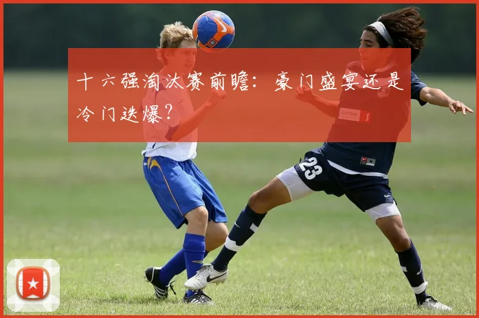 十六强淘汰赛前瞻：豪门盛宴还是冷门迭爆？