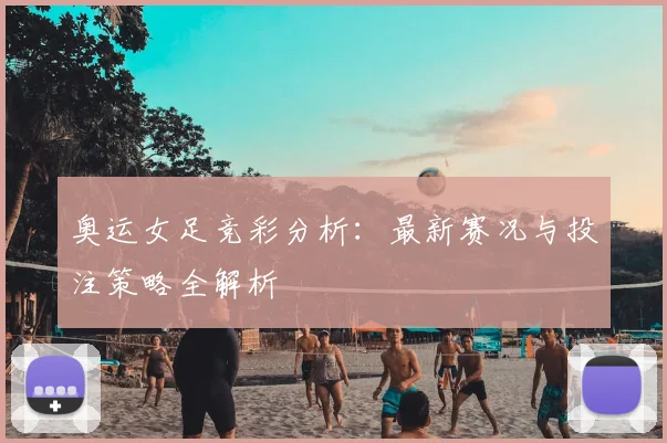 奥运女足竞彩分析:最新赛况与投注策略全解析