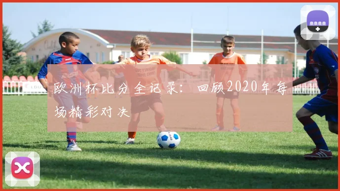 欧洲杯比分全记录:回顾2020年每场精彩对决