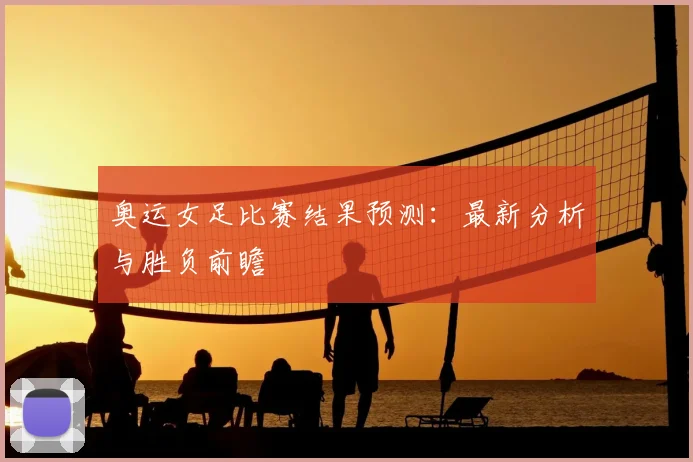 奥运女足比赛结果预测：最新分析与胜负前瞻
