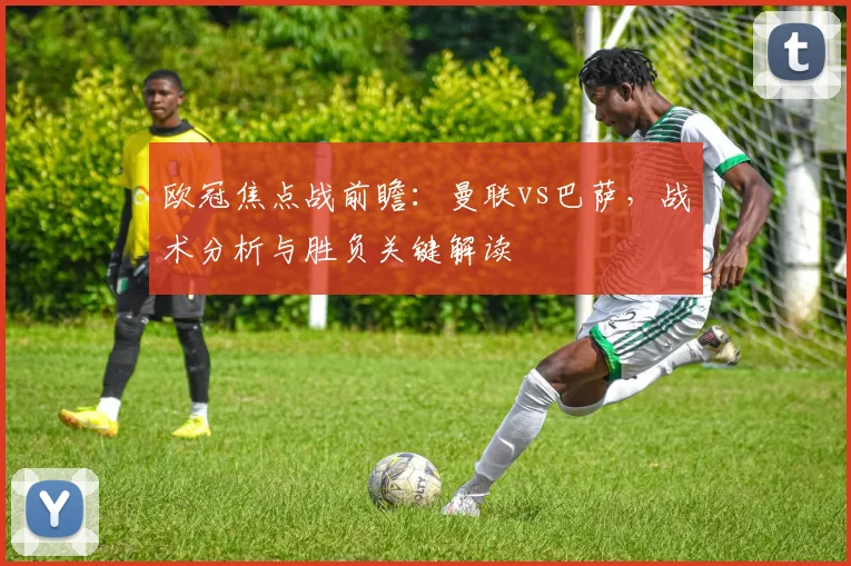 欧冠焦点战前瞻：曼联vs巴萨，战术分析与胜负关键解读