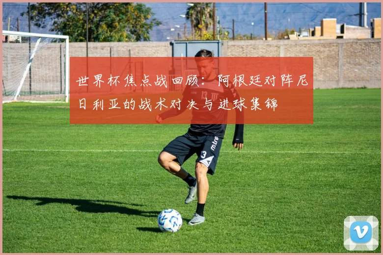 世界杯焦点战回顾：阿根廷对阵尼日利亚的战术对决与进球集锦