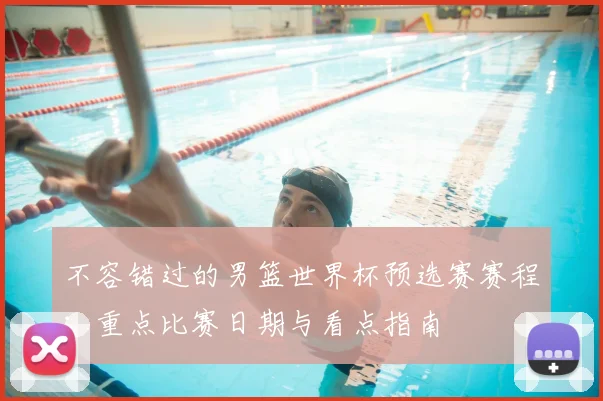 不容错过的男篮世界杯预选赛赛程：重点比赛日期与看点指南