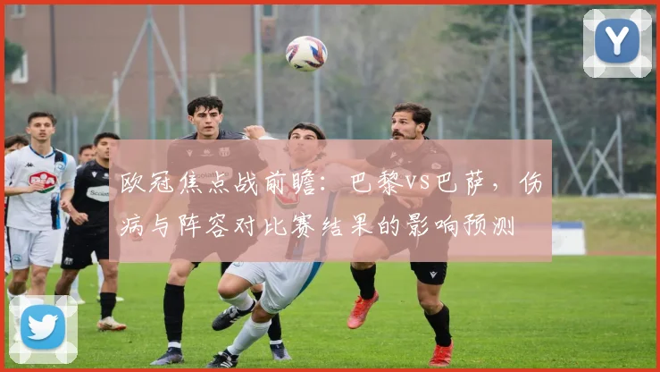 欧冠焦点战前瞻：巴黎vs巴萨，伤病与阵容对比赛结果的影响预测