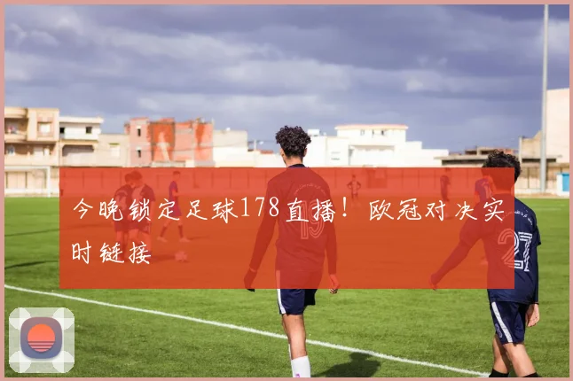 今晚锁定足球178直播！欧冠对决实时链接