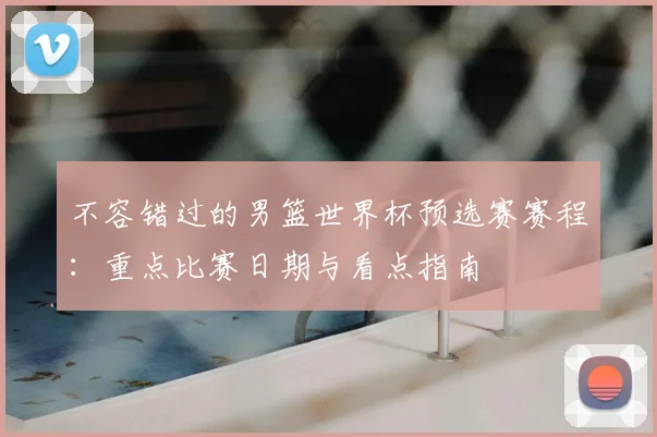 不容错过的男篮世界杯预选赛赛程：重点比赛日期与看点指南