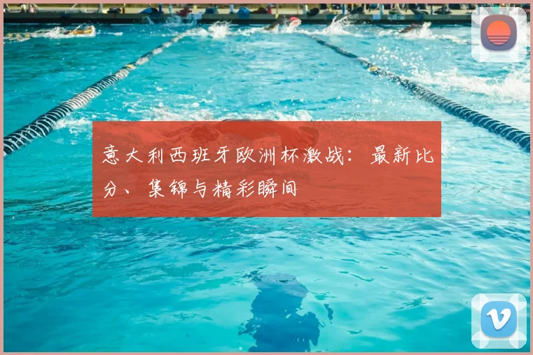 意大利西班牙欧洲杯激战:最新比分、集锦与精彩瞬间